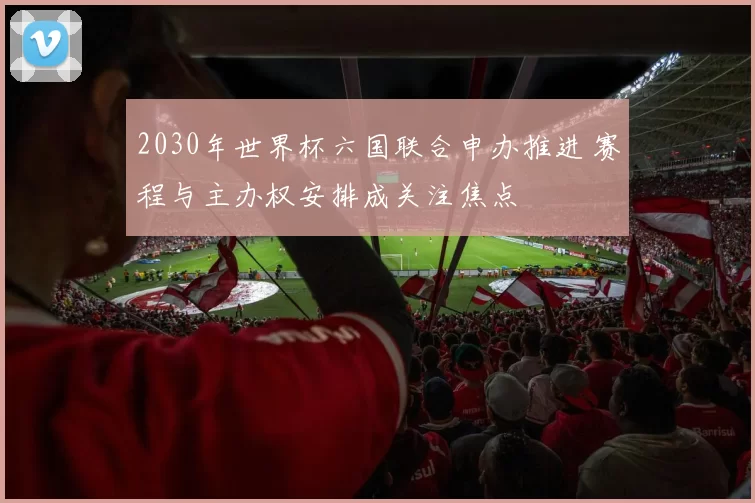 2030年世界杯六国联合申办推进 赛程与主办权安排成关注焦点