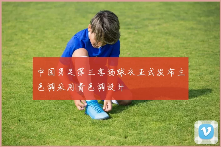 中国男足第三客场球衣正式发布主色调采用青色调设计