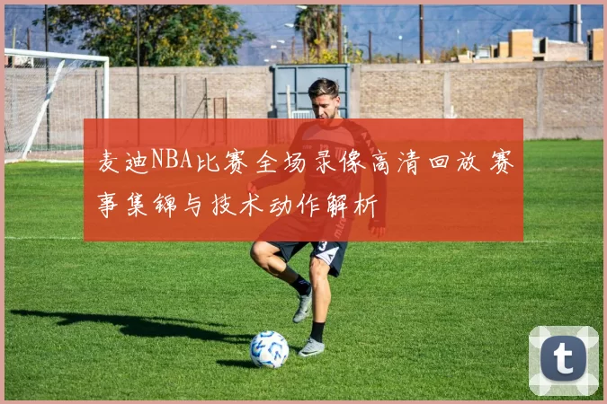 麦迪NBA比赛全场录像高清回放 赛事集锦与技术动作解析