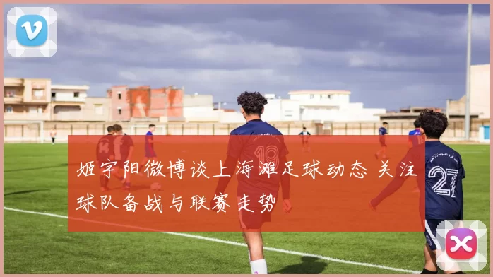 姬宇阳微博谈上海滩足球动态 关注球队备战与联赛走势