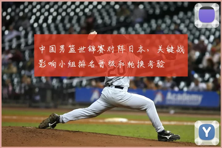 中国男篮世锦赛对阵日本，关键战影响小组排名晋级和轮换考验