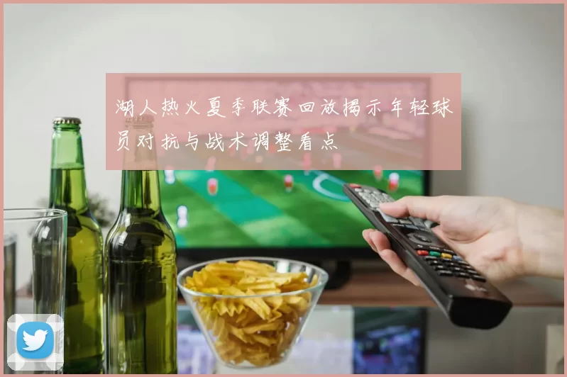 湖人热火夏季联赛回放揭示年轻球员对抗与战术调整看点