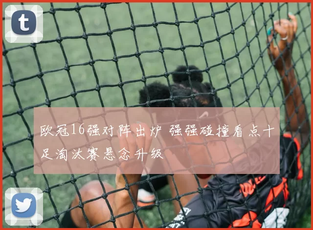 欧冠16强对阵出炉 强强碰撞看点十足淘汰赛悬念升级