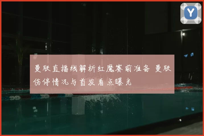 曼联直播线解析红魔赛前准备 曼联伤停情况与首发看点曝光
