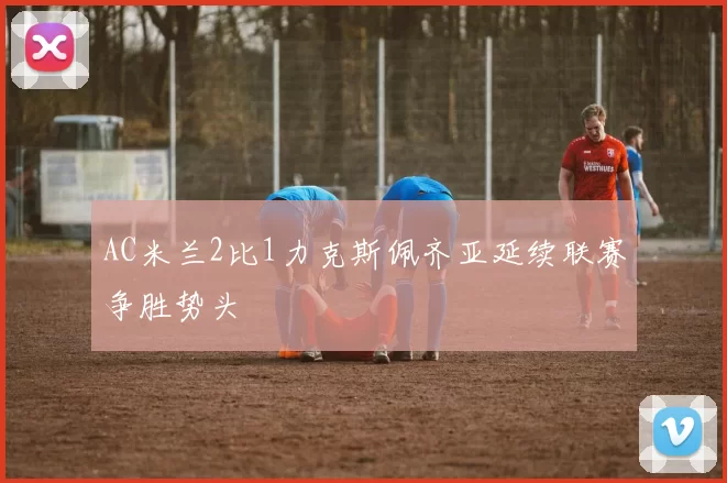 AC米兰2比1力克斯佩齐亚延续联赛争胜势头