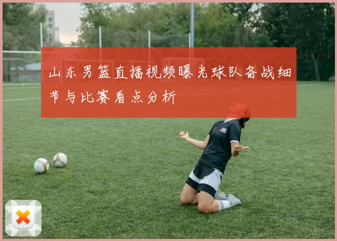 山东男篮直播视频曝光球队备战细节与比赛看点分析