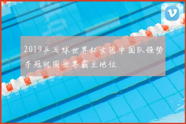 2019乒乓球世界杯女团中国队强势夺冠巩固世界霸主地位