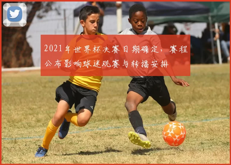 2021年世界杯决赛日期确定，赛程公布影响球迷观赛与转播安排