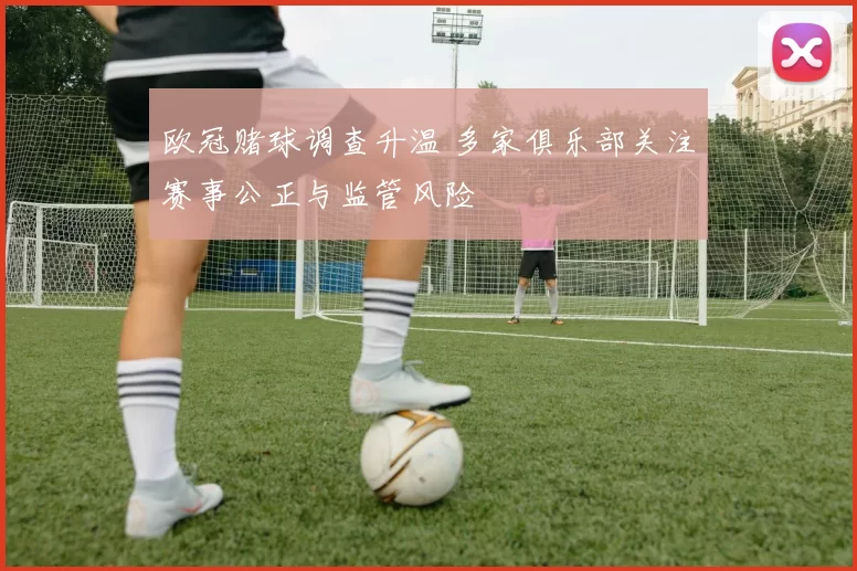 欧冠赌球调查升温 多家俱乐部关注赛事公正与监管风险