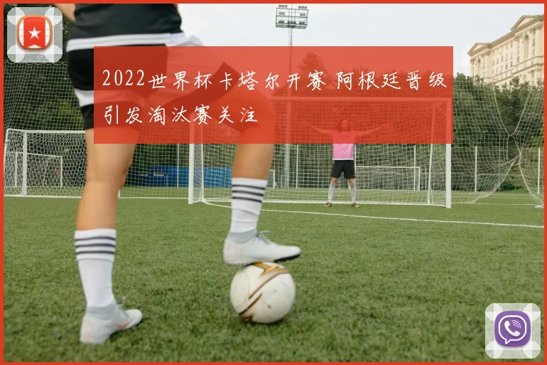 2022世界杯卡塔尔开赛 阿根廷晋级引发淘汰赛关注