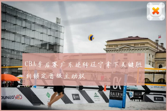 CBA季后赛广东逆转辽宁拿下关键胜利锁定晋级主动权