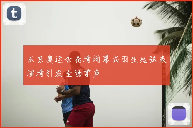 东京奥运会花滑闭幕式羽生结弦表演滑引发全场掌声