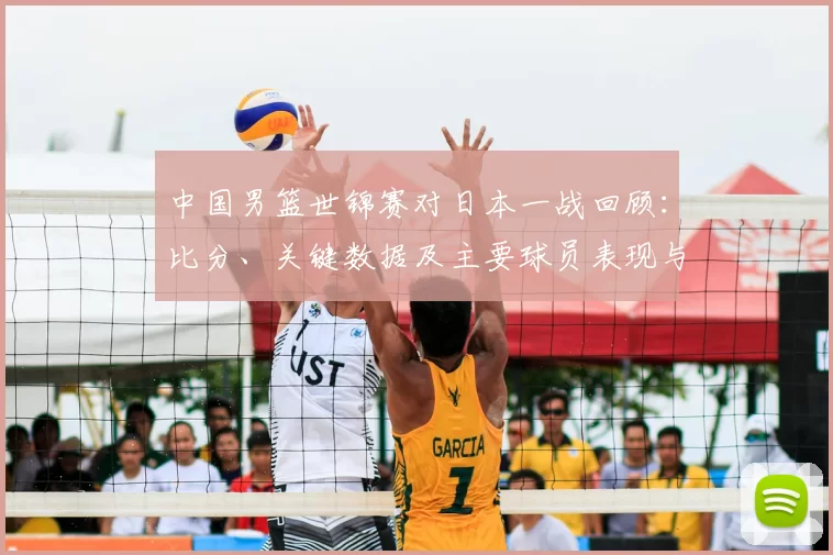 中国男篮世锦赛对日本一战回顾：比分、关键数据及主要球员表现与出线影响
