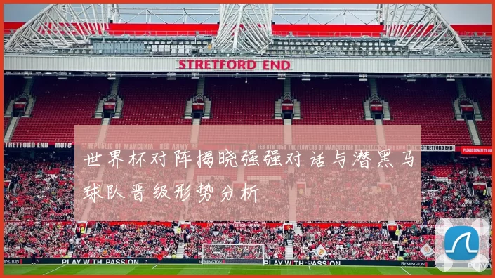 世界杯对阵揭晓强强对话与潜黑马球队晋级形势分析