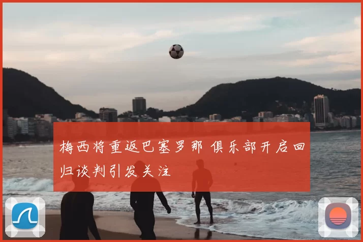 梅西将重返巴塞罗那 俱乐部开启回归谈判引发关注