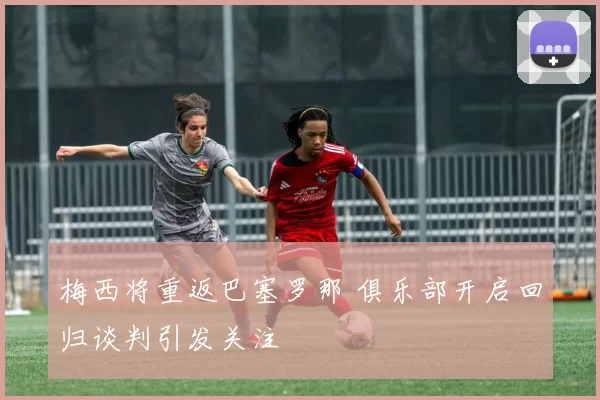梅西将重返巴塞罗那 俱乐部开启回归谈判引发关注