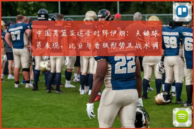 中国男篮亚运会对阵伊朗：关键球员表现、比分与晋级形势及战术调整影响解读