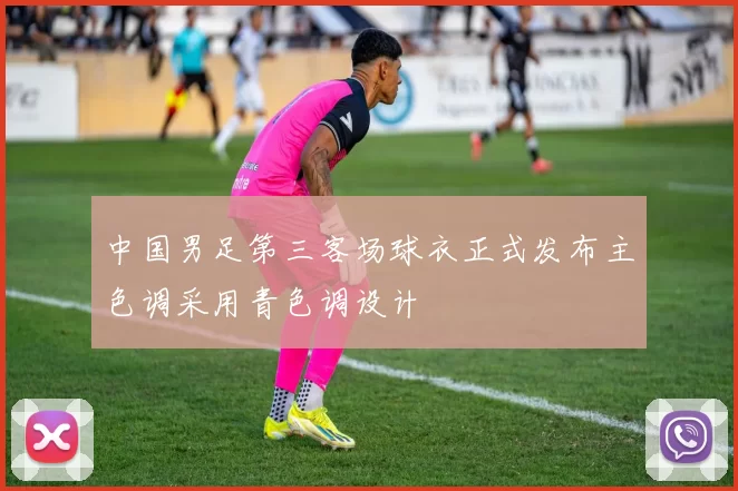 中国男足第三客场球衣正式发布主色调采用青色调设计