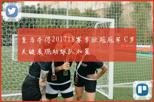皇马夺得201718赛季欧冠冠军 C罗关键表现助球队加冕