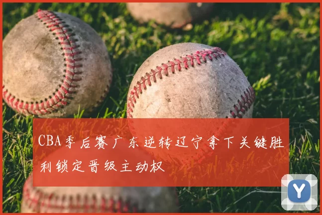 CBA季后赛广东逆转辽宁拿下关键胜利锁定晋级主动权