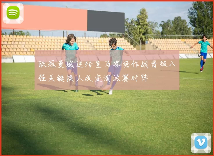 欧冠曼城逆转皇马客场作战晋级八强关键换人改变淘汰赛对阵