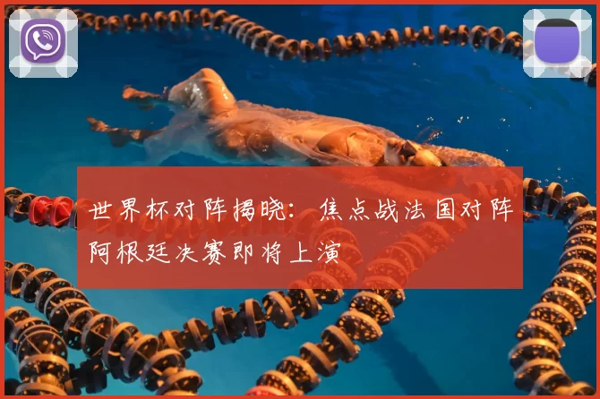 世界杯对阵揭晓：焦点战法国对阵阿根廷决赛即将上演