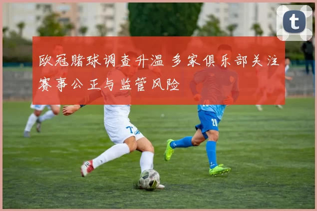 欧冠赌球调查升温 多家俱乐部关注赛事公正与监管风险