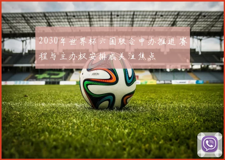 2030年世界杯六国联合申办推进 赛程与主办权安排成关注焦点