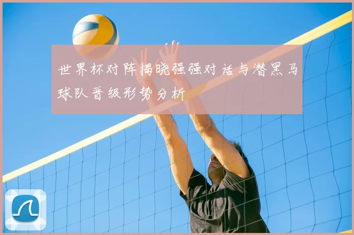 世界杯对阵揭晓强强对话与潜黑马球队晋级形势分析