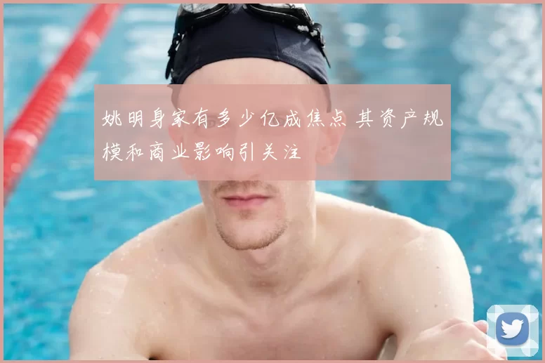 姚明身家有多少亿成焦点 其资产规模和商业影响引关注