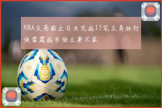 NBA交易截止日共完成15笔交易独行侠雷霆成市场主要买家