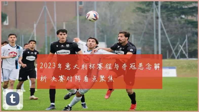 2023年意大利杯赛程与夺冠悬念解析 决赛对阵看点聚焦