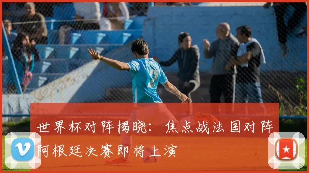 世界杯对阵揭晓：焦点战法国对阵阿根廷决赛即将上演