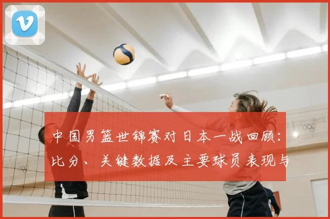 中国男篮世锦赛对日本一战回顾：比分、关键数据及主要球员表现与出线影响