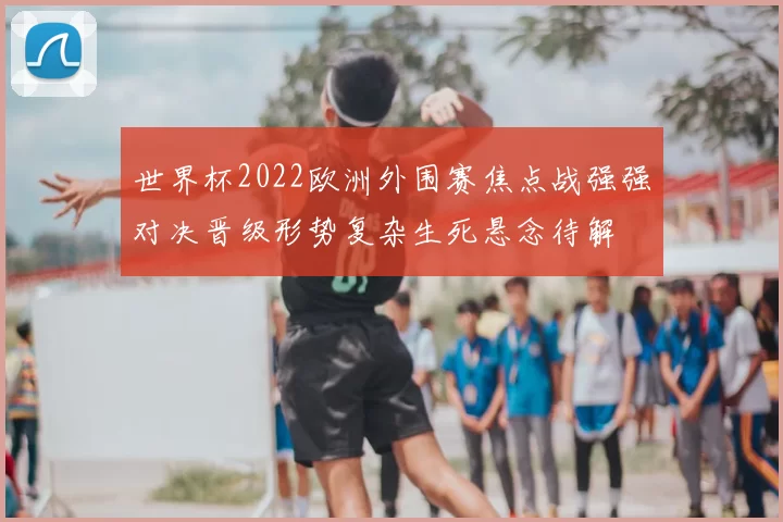 世界杯2022欧洲外围赛焦点战强强对决晋级形势复杂生死悬念待解