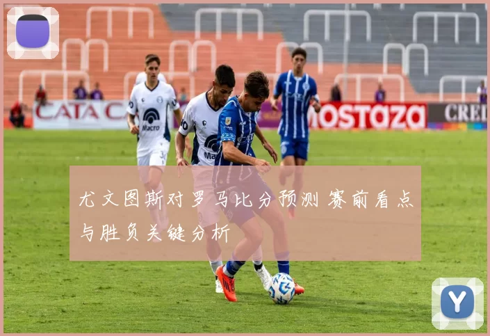 尤文图斯对罗马比分预测 赛前看点与胜负关键分析