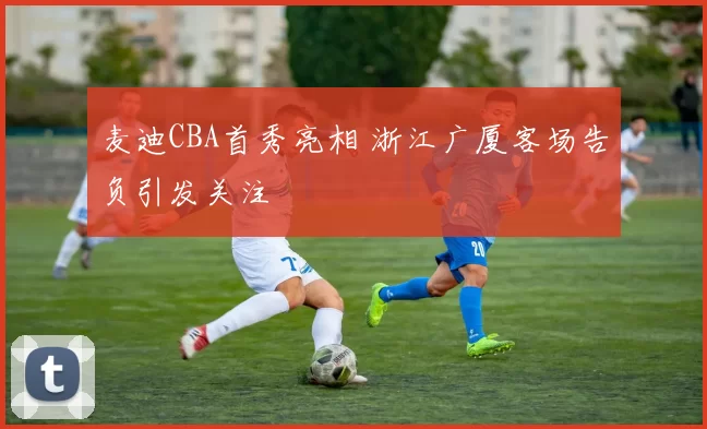 麦迪CBA首秀亮相 浙江广厦客场告负引发关注