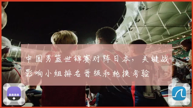 中国男篮世锦赛对阵日本，关键战影响小组排名晋级和轮换考验