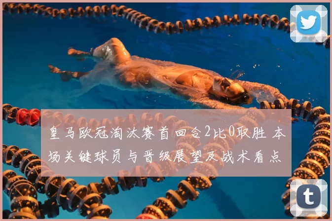 皇马欧冠淘汰赛首回合2比0取胜 本场关键球员与晋级展望及战术看点