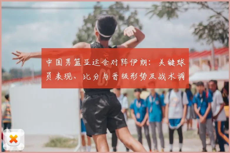 中国男篮亚运会对阵伊朗：关键球员表现、比分与晋级形势及战术调整影响解读