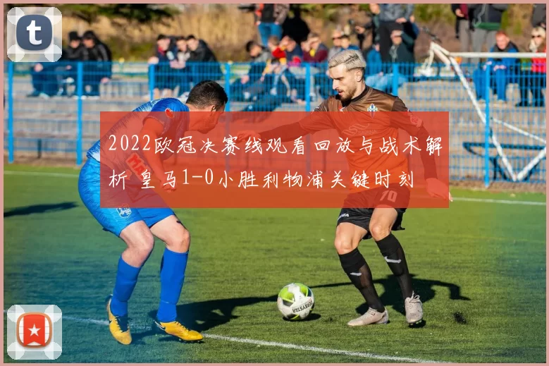2022欧冠决赛线观看回放与战术解析 皇马1-0小胜利物浦关键时刻