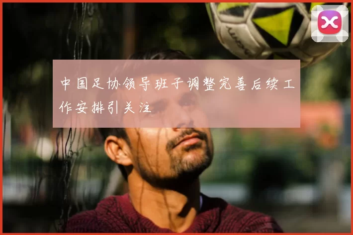 中国足协领导班子调整完善后续工作安排引关注