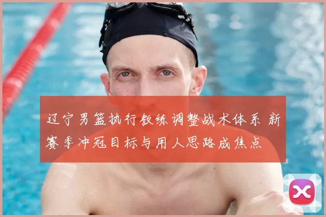 辽宁男篮执行教练调整战术体系 新赛季冲冠目标与用人思路成焦点