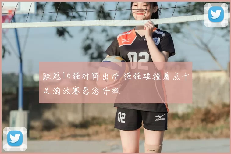 欧冠16强对阵出炉 强强碰撞看点十足淘汰赛悬念升级
