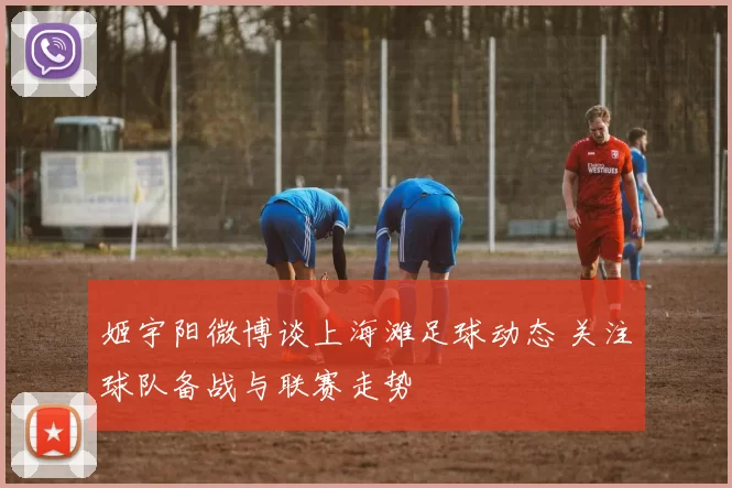 姬宇阳微博谈上海滩足球动态 关注球队备战与联赛走势
