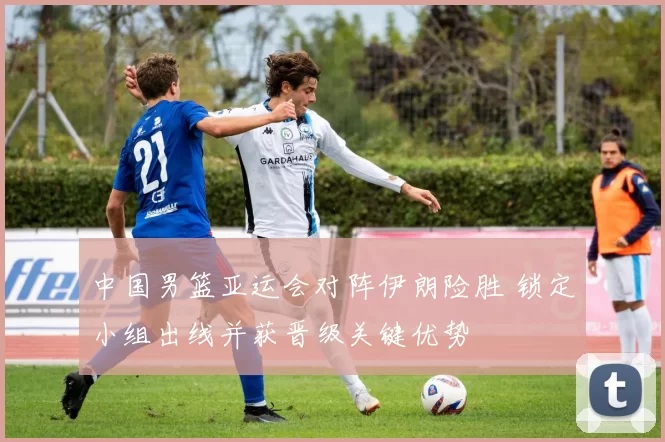 中国男篮亚运会对阵伊朗险胜 锁定小组出线并获晋级关键优势