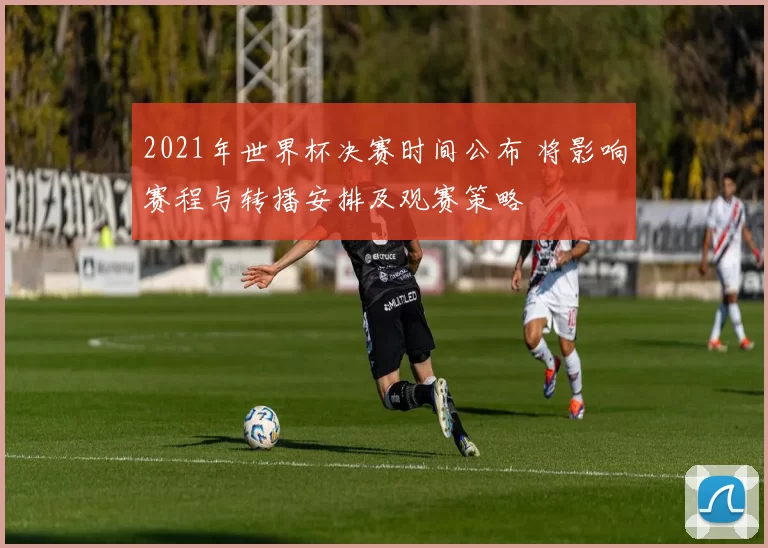 2021年世界杯决赛时间公布 将影响赛程与转播安排及观赛策略