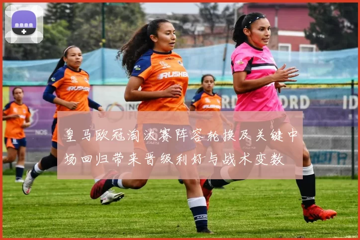 皇马欧冠淘汰赛阵容轮换及关键中场回归带来晋级利好与战术变数