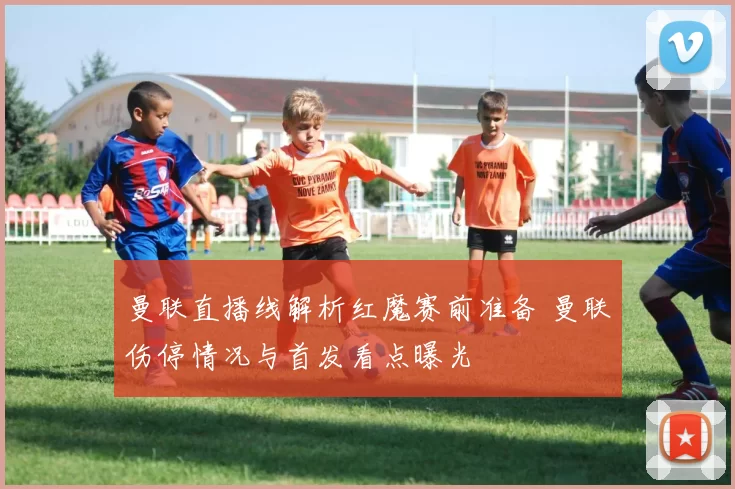 曼联直播线解析红魔赛前准备 曼联伤停情况与首发看点曝光