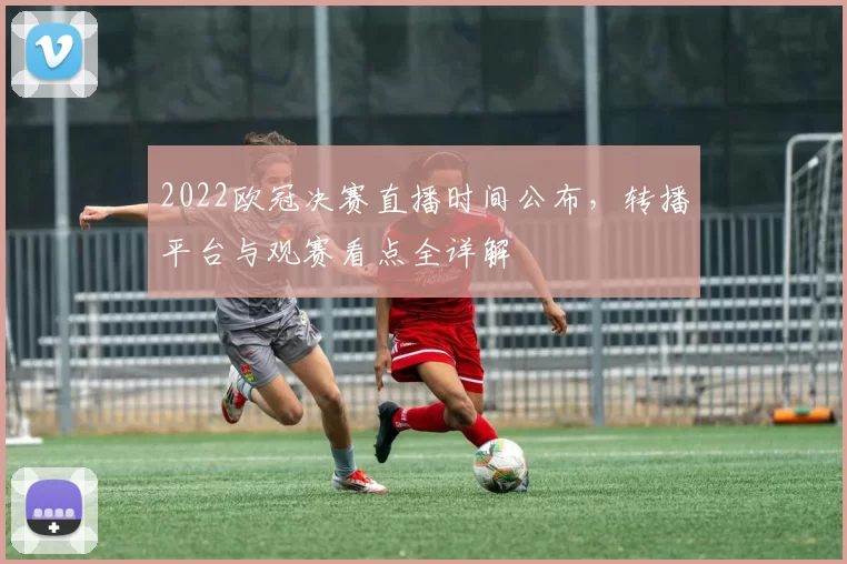 2022欧冠决赛直播时间公布，转播平台与观赛看点全详解